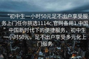 “初中生一小時(shí)50元足不出戶享受服務(wù)上門任你挑選1114c.官網(wǎng)備用1.中國(guó)”中國(guó)新時(shí)代下的便捷服務(wù)，初中生一小時(shí)50元，足不出戶享受多元化上門服務(wù)