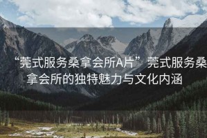 “莞式服務桑拿會所A片”莞式服務桑拿會所的獨特魅力與文化內涵