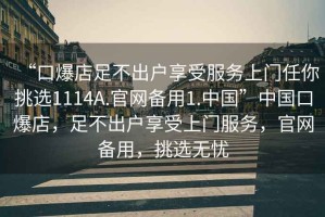 “口爆店足不出戶享受服務上門任你挑選1114A.官網(wǎng)備用1.中國”中國口爆店，足不出戶享受上門服務，官網(wǎng)備用，挑選無憂