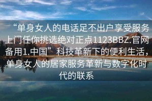 “單身女人的電話足不出戶享受服務(wù)上門任你挑選絕對正點(diǎn)1123BBZ.官網(wǎng)備用1.中國”科技革新下的便利生活，單身女人的居家服務(wù)革新與數(shù)字化時代的聯(lián)系
