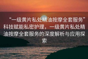 “一級黃片私處精油按摩全套服務”科技賦能私密護理，一級黃片私處精油按摩全套服務的深度解析與應用探索