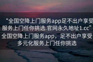 “全國空降上門服務(wù)app足不出戶享受服務(wù)上門任你挑選.官網(wǎng)永久地址1.cc”全國空降上門服務(wù)app，足不出戶享受多元化服務(wù)上門任你挑選