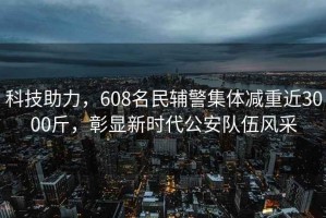 科技助力，608名民輔警集體減重近3000斤，彰顯新時(shí)代公安隊(duì)伍風(fēng)采