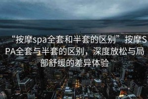 “按摩spa全套和半套的區(qū)別”按摩SPA全套與半套的區(qū)別，深度放松與局部舒緩的差異體驗(yàn)
