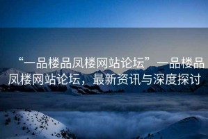 “一品樓品鳳樓網(wǎng)站論壇”一品樓品鳳樓網(wǎng)站論壇，最新資訊與深度探討