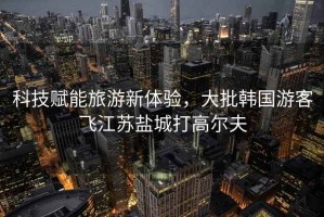 科技賦能旅游新體驗(yàn)，大批韓國(guó)游客飛江蘇鹽城打高爾夫