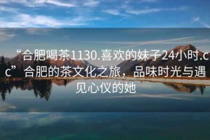 “合肥喝茶1130.喜歡的妹子24小時.cc”合肥的茶文化之旅，品味時光與遇見心儀的她