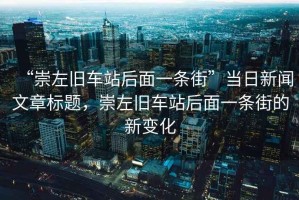 “崇左舊車站后面一條街”當(dāng)日新聞文章標(biāo)題，崇左舊車站后面一條街的新變化