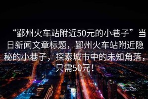 “鄞州火車站附近50元的小巷子”當(dāng)日新聞文章標(biāo)題，鄞州火車站附近隱秘的小巷子，探索城市中的未知角落，只需50元！
