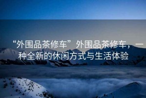 “外圍品茶修車”外圍品茶修車，一種全新的休閑方式與生活體驗(yàn)