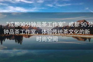 “成都90分鐘品茶工作室”成都 90 分鐘品茶工作室，體驗(yàn)傳統(tǒng)茶文化的新時(shí)尚空間