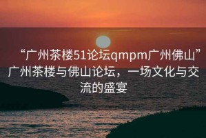 “廣州茶樓51論壇qmpm廣州佛山”廣州茶樓與佛山論壇，一場文化與交流的盛宴