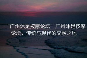 “廣州沐足按摩論壇”廣州沐足按摩論壇，傳統(tǒng)與現(xiàn)代的交融之地