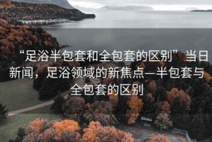 “足浴半包套和全包套的區(qū)別”當日新聞，足浴領(lǐng)域的新焦點—半包套與全包套的區(qū)別