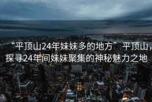 “平頂山24年妹妹多的地方”平頂山，探尋24年間妹妹聚集的神秘魅力之地