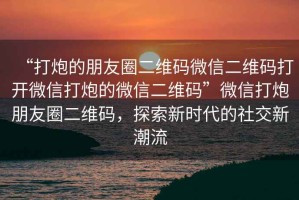 “打炮的朋友圈二維碼微信二維碼打開微信打炮的微信二維碼”微信打炮朋友圈二維碼，探索新時代的社交新潮流