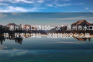 “惠州市水口鎮(zhèn)150一次”惠州市水口鎮(zhèn)，探索與體驗一次獨特的文化之旅