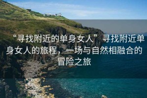 “尋找附近的單身女人”尋找附近單身女人的旅程，一場(chǎng)與自然相融合的冒險(xiǎn)之旅