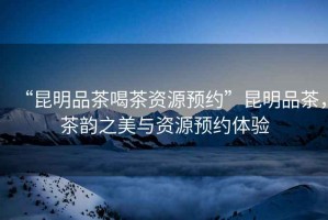 “昆明品茶喝茶資源預約”昆明品茶，茶韻之美與資源預約體驗