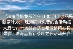 “珠海同城免費約會1130.24小時品鑒新茶葉.cc”珠海同城免費約會活動盛大啟動，一場融合茶香與愛情的獨特體驗—珠海品鑒新茶葉之夜活動開啟