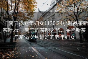 “南寧找老年婦女1130.24小時品鑒新茶葉.cc”南寧的茶韻之旅，品鑒新茶與邂逅歲月靜好的老年婦女