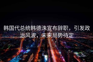 韓國(guó)代總統(tǒng)韓德洙宣布辭職，引發(fā)政治風(fēng)波，未來(lái)局勢(shì)待定