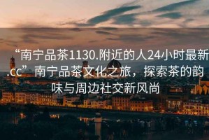 “南寧品茶1130.附近的人24小時最新.cc”南寧品茶文化之旅，探索茶的韻味與周邊社交新風(fēng)尚
