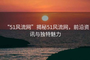 “51風(fēng)流網(wǎng)”揭秘51風(fēng)流網(wǎng)，前沿資訊與獨(dú)特魅力