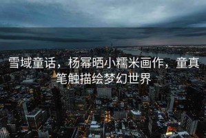 雪域童話，楊冪曬小糯米畫作，童真筆觸描繪夢幻世界