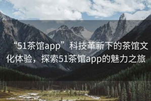 “51茶館app”科技革新下的茶館文化體驗，探索51茶館app的魅力之旅