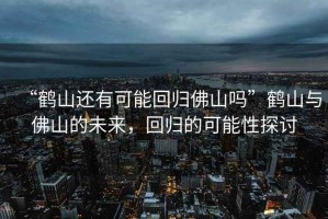 “鶴山還有可能回歸佛山嗎”鶴山與佛山的未來，回歸的可能性探討