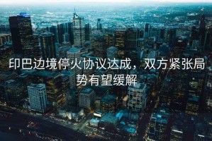 印巴邊境?；饏f(xié)議達(dá)成，雙方緊張局勢(shì)有望緩解
