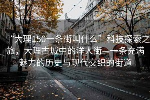 “大理150一條街叫什么”科技探索之旅，大理古城中的洋人街—一條充滿魅力的歷史與現(xiàn)代交織的街道