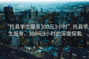 “托縣學(xué)生服務(wù)300元3小時(shí)”托縣學(xué)生服務(wù)，300元3小時(shí)的深度探索
