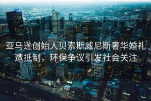 亞馬遜創(chuàng)始人貝索斯威尼斯奢華婚禮遭抵制，環(huán)保爭議引發(fā)社會關(guān)注