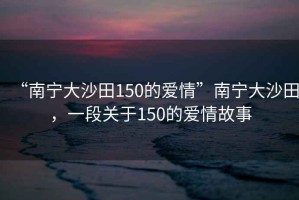 “南寧大沙田150的愛情”南寧大沙田，一段關于150的愛情故事