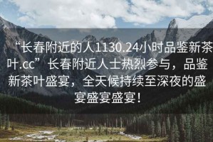 “長(zhǎng)春附近的人1130.24小時(shí)品鑒新茶葉.cc”長(zhǎng)春附近人士熱烈參與，品鑒新茶葉盛宴，全天候持續(xù)至深夜的盛宴盛宴盛宴！