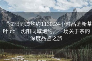 “沈陽同城炮約1130.24小時品鑒新茶葉.cc”沈陽同城炮約，一場關(guān)于茶的深度品鑒之旅