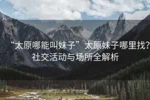 “太原哪能叫妹子”太原妹子哪里找？社交活動與場所全解析