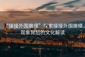 “操操外圍嫩?！碧剿鞑俨偻鈬勰?，現(xiàn)象背后的文化解讀