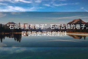“石碣哪里有巷子”石碣古鎮(zhèn)的巷子，探尋歷史深處的韻味