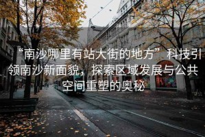 “南沙哪里有站大街的地方”科技引領(lǐng)南沙新面貌，探索區(qū)域發(fā)展與公共空間重塑的奧秘
