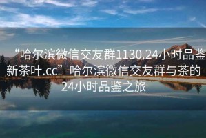 “哈爾濱微信交友群1130.24小時品鑒新茶葉.cc”哈爾濱微信交友群與茶的24小時品鑒之旅
