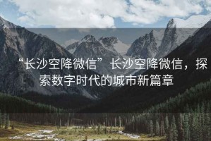 “長沙空降微信”長沙空降微信，探索數(shù)字時(shí)代的城市新篇章