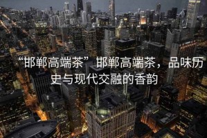 “邯鄲高端茶”邯鄲高端茶，品味歷史與現(xiàn)代交融的香韻