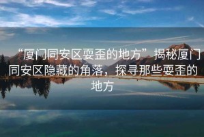 “廈門同安區(qū)耍歪的地方”揭秘廈門同安區(qū)隱藏的角落，探尋那些耍歪的地方