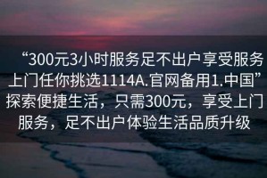 “300元3小時服務(wù)足不出戶享受服務(wù)上門任你挑選1114A.官網(wǎng)備用1.中國”探索便捷生活，只需300元，享受上門服務(wù)，足不出戶體驗生活品質(zhì)升級