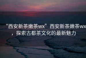 “西安新茶嫩茶wx”西安新茶嫩茶wx，探索古都茶文化的最新魅力