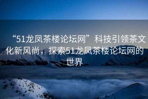 “51龍鳳茶樓論壇網(wǎng)”科技引領(lǐng)茶文化新風(fēng)尚，探索51龍鳳茶樓論壇網(wǎng)的世界