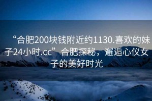 “合肥200塊錢附近約1130.喜歡的妹子24小時.cc”合肥探秘，邂逅心儀女子的美好時光